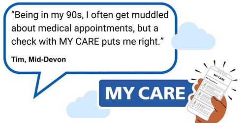Quote from Tim in Mid-Devon about MY CARE - Being in my 90s, I often get muddled about medical appointments, but check with MY CARE puts me right